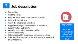 ● Translation;
● Visit the NGO;
● Help the EP to understand the NGO reality;
● Help with the pick ups;
● Assist the integration activities;
● Support the project development at the NGOs ;
● Weekly follow up the EPs;
● Weekly report what was done to iGV;
● Collect feedbacks;
● Attend fortnightly experience follow up meetings;
● Take the EP to the NGO in her/his 1st day of work with
an iGV member.
7 Job description
Important!
LV is not
responsible to
deliver S&S
nor the LDM
itself.
 