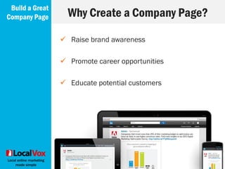 Local online marketing
made simple
 Write a compelling summary (keywords!)
 Your products and services
 Use dynamic photos for your cover image to
grab attention
Always Include
Build a Great
Company Page
 