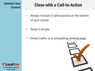 Local online marketing
made simple
Plan Publishing Times
 Different social media platforms work well
at different times
 Downtime during office hours works well for
catching people who have a few spare
minutes to read
 Don’t post on weekends or holidays
Optimize Your
Content
 