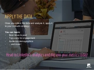 Head to LinkedIn's analytics and dig into your metrics today!
APPLY THE DATA
Once you collect the data and analyze it, apply it
to your LinkedIn strategy.
You can learn:
- Best times to post
- Top posts for engagement
- Audience demographics
- ...and more!
 
