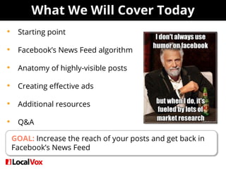What We Will Cover Today
• Starting point
• Facebook’s News Feed algorithm
• Anatomy of highly-visible posts
• Creating effective ads
• Additional resources
• Q&A
GOAL: Increase the reach of your posts and get back in
Facebook’s News Feed
 