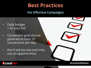 Best Practices
For Effective Campaigns
• Daily budget
= 5x your bid
• Conversion goal should
generate at least 25
conversions per day
• Don’t bid too low and miss
out on opportunities
#LocalVoxWebinar
 