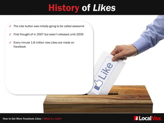 History of Likes
✓ The Like button was initially going to be called awesome
✓ First thought of in 2007 but wasn’t released until 2009
✓ Every minute 1.8 million new Likes are made on
Facebook
How to Get More Facebook Likes / What is a Like?
 