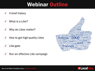 Webinar Outline
✓ A brief history  
✓ What is a Like?
✓ Why do Likes matter?
✓ How to get high-quality Likes
✓ Like-gate  
✓ Run an effective Like campaign
How to Get More Facebook Likes / Webinar Outline
 