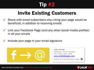 Tip #2
Invite Existing Customers
✓ Share with email subscribers why Liking your page would be
beneficial, in addition to receiving emails  
✓ Link your Facebook Page (and any other social media profiles)
in all your emails  
✓ Include your page in your email signature
How to Get More Facebook Likes / Ways to Get High-Quality Facebook Likes
 