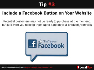 Tip #3
Include a Facebook Button on Your Website
Potential customers may not be ready to purchase at the moment,
but still want you to keep them up-to-date on your products/services
How to Get More Facebook Likes / Ways to Get High-Quality Facebook Likes
 