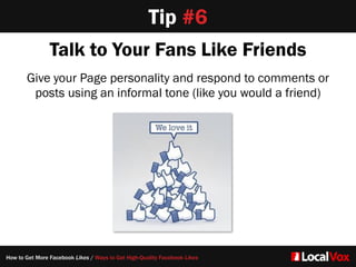 Talk to Your Fans Like Friends
Give your Page personality and respond to comments or
posts using an informal tone (like you would a friend)
Tip #6
How to Get More Facebook Likes / Ways to Get High-Quality Facebook Likes
 