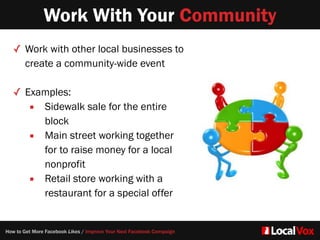 Work With Your Community
✓ Work with other local businesses to
create a community-wide event  
✓ Examples:   
▪ Sidewalk sale for the entire
block  
▪ Main street working together
for to raise money for a local
nonprofit
▪ Retail store working with a
restaurant for a special offer
How to Get More Facebook Likes / Improve Your Next Facebook Campaign
 