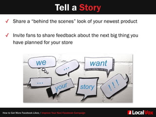 Tell a Story
✓ Share a “behind the scenes” look of your newest product  
✓ Invite fans to share feedback about the next big thing you
have planned for your store
How to Get More Facebook Likes / Improve Your Next Facebook Campaign
 