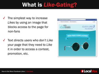 What is Like-Gating?
How to Get More Facebook Likes / Like-Gate
✓ The simplest way to increase
Likes by using an image that   
blocks access to the page for
non-fans  
✓ Text directs users who don’t Like
your page that they need to Like
it in order to access a contest,
promotion, etc.
 