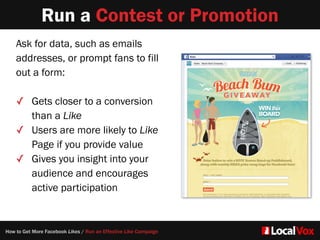 Run a Contest or Promotion
Ask for data, such as emails
addresses, or prompt fans to fill
out a form:   
✓ Gets closer to a conversion
than a Like  
✓ Users are more likely to Like
Page if you provide value
✓ Gives you insight into your
audience and encourages
active participation
How to Get More Facebook Likes / Run an Effective Like Campaign
 