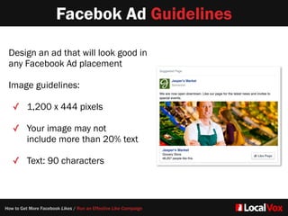 Facebok Ad Guidelines
Design an ad that will look good in
any Facebook Ad placement  
Image guidelines:   
✓ 1,200 x 444 pixels  
✓ Your image may not
include more than 20% text
✓ Text: 90 characters
How to Get More Facebook Likes / Run an Effective Like Campaign
 