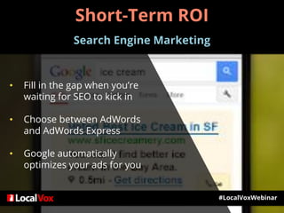 #LocalVoxWebinar
• Fill in the gap when you’re
waiting for SEO to kick in
• Choose between AdWords
and AdWords Express
• Google automatically
optimizes your ads for you
Short-Term ROI
Search Engine Marketing
 