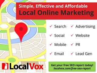 Simple, Effective and Affordable
Local Online Marketing
 Search
 Social
 Mobile
 Email
 Advertising
 Website
 PR
 Lead Gen
Get your free SEO report today!
localvox.com/free-seo-report
 