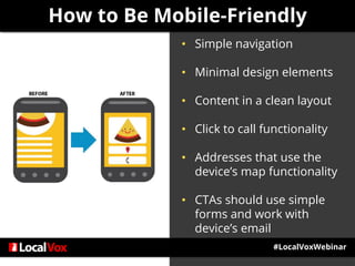#LocalVoxWebinar
• Simple navigation
• Minimal design elements
• Content in a clean layout
• Click to call functionality
• Addresses that use the
device’s map functionality
• CTAs should use simple
forms and work with
device’s email
How to Be Mobile-Friendly
 