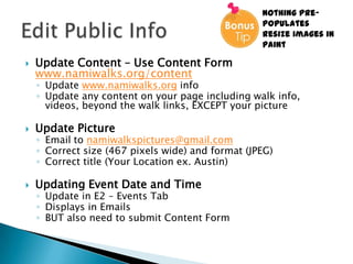 Nothing pre-
                                                   populates
                                                   Resize images in
                                                   Paint

   Update Content – Use Content Form
    www.namiwalks.org/content
    ◦ Update www.namiwalks.org info
    ◦ Update any content on your page including walk info,
      videos, beyond the walk links, EXCEPT your picture

   Update Picture
    ◦ Email to namiwalkspictures@gmail.com
    ◦ Correct size (467 pixels wide) and format (JPEG)
    ◦ Correct title (Your Location ex. Austin)

   Updating Event Date and Time
    ◦ Update in E2 – Events Tab
    ◦ Displays in Emails
    ◦ BUT also need to submit Content Form
 
