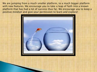 We are jumping from a much smaller platform, to a much bigger platform
with new features. We encourage you to take a leap of faith into a known
platform that has had a lot of success thus far. We encourage you to keep a
positive mindset and give your permission to learn and explore!
 