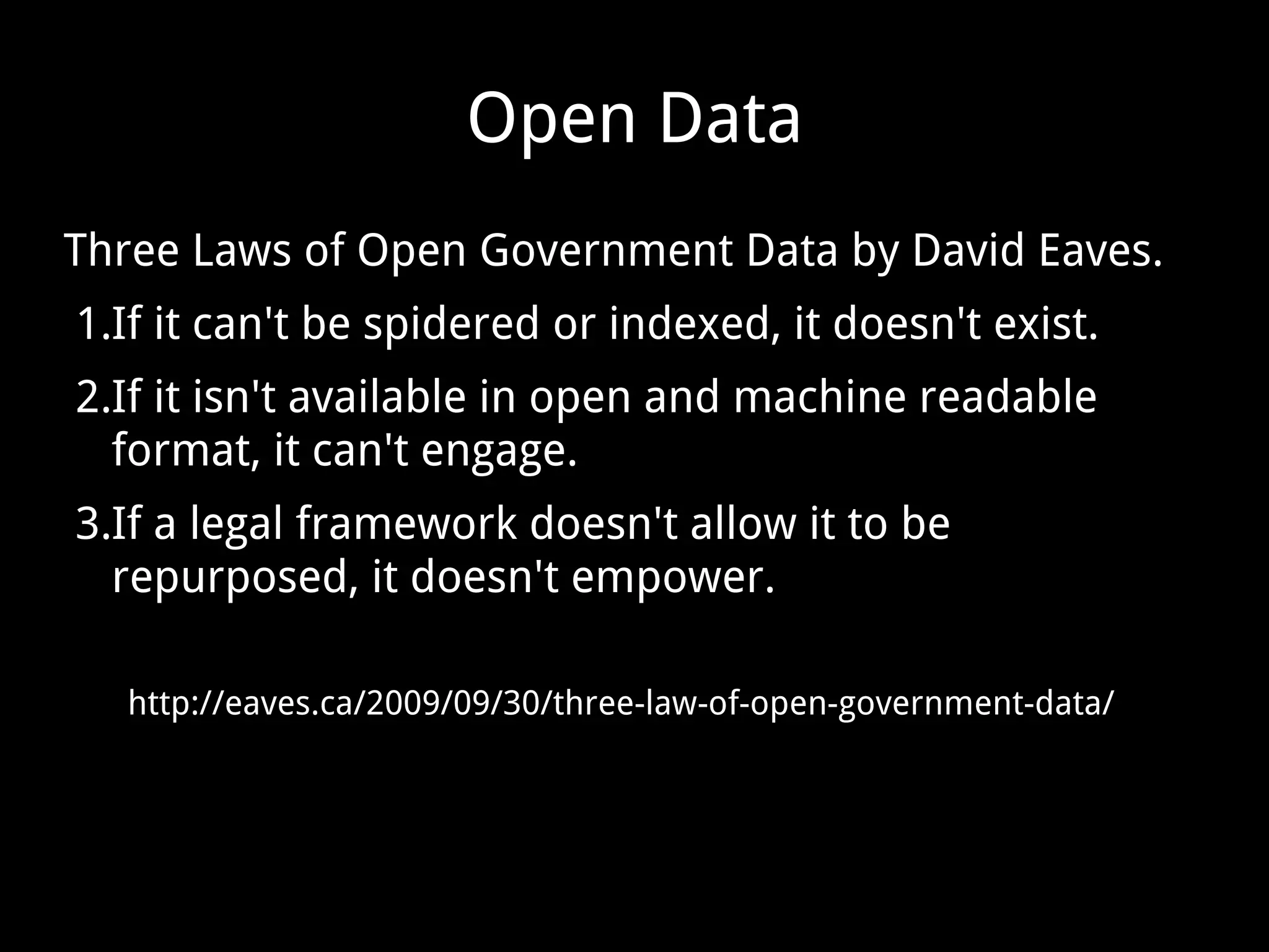 Open Data
Three Laws of Open Government Data by David Eaves.
1.If it can't be spidered or indexed, it doesn't exist.
2.If it isn't available in open and machine readable
format, it can't engage.
3.If a legal framework doesn't allow it to be
repurposed, it doesn't empower.
http://eaves.ca/2009/09/30/three-law-of-open-government-data/
 