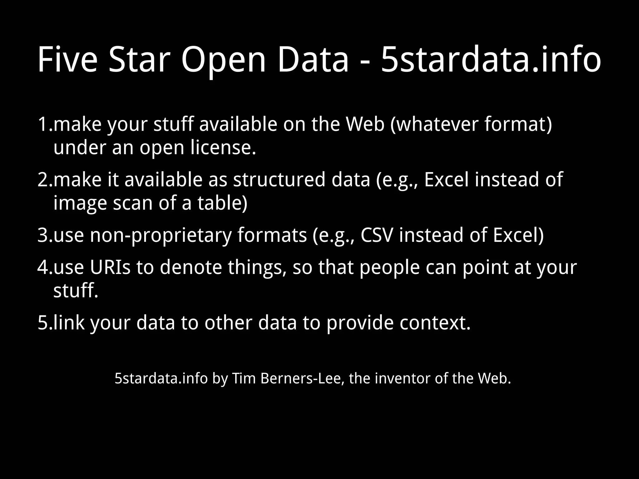 Five Star Open Data - 5stardata.info
1.make your stuff available on the Web (whatever format)
under an open license.
2.make it available as structured data (e.g., Excel instead of
image scan of a table)
3.use non-proprietary formats (e.g., CSV instead of Excel)
4.use URIs to denote things, so that people can point at your
stuff.
5.link your data to other data to provide context.
5stardata.info by Tim Berners-Lee, the inventor of the Web.
 
