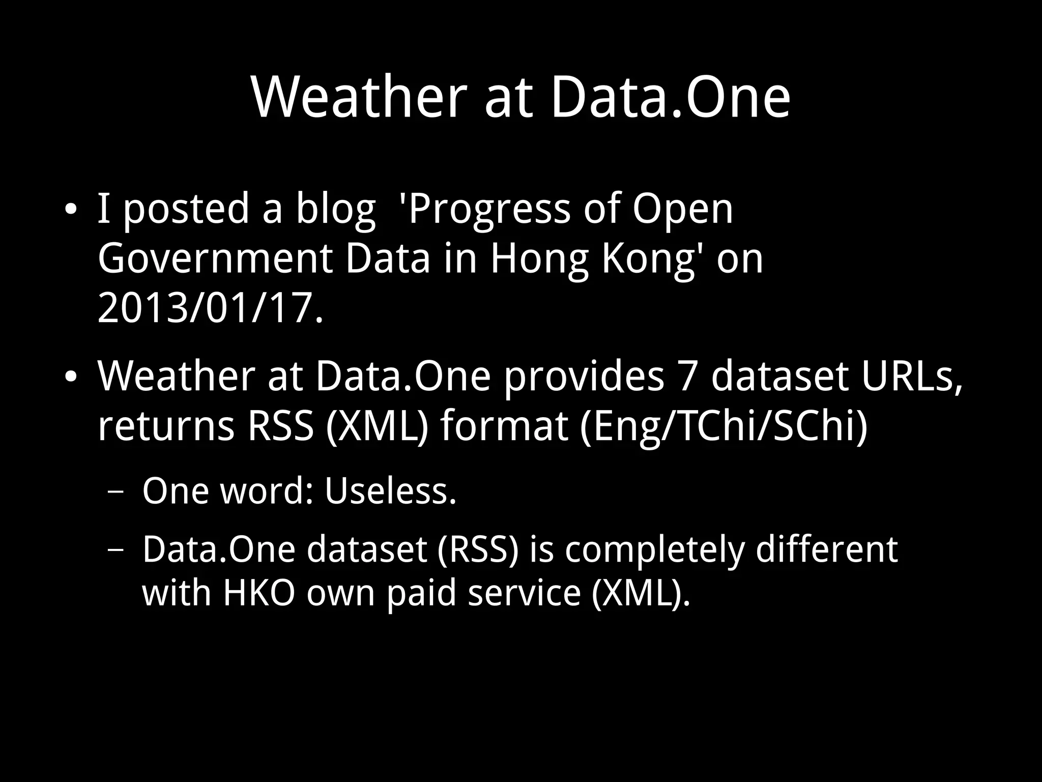Weather at Data.One
● I posted a blog 'Progress of Open
Government Data in Hong Kong' on
2013/01/17.
● Weather at Data.One provides 7 dataset URLs,
returns RSS (XML) format (Eng/TChi/SChi)
– One word: Useless.
– Data.One dataset (RSS) is completely different
with HKO own paid service (XML).
 