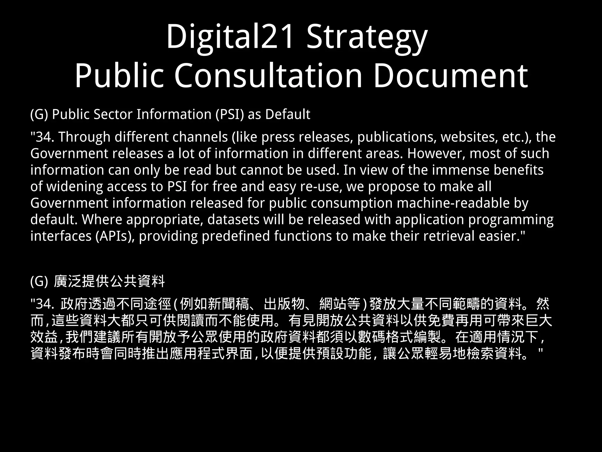 Digital21 Strategy
Public Consultation Document
(G) Public Sector Information (PSI) as Default
"34. Through different channels (like press releases, publications, websites, etc.), the
Government releases a lot of information in different areas. However, most of such
information can only be read but cannot be used. In view of the immense benefits
of widening access to PSI for free and easy re-use, we propose to make all
Government information released for public consumption machine-readable by
default. Where appropriate, datasets will be released with application programming
interfaces (APIs), providing predefined functions to make their retrieval easier."
(G) 廣泛提供公共資料
"34. 政府透過不同途徑(例如新聞稿、出版物、網站等)發放大量不同範疇的資料。然
而,這些資料大都只可供閱讀而不能使用。有見開放公共資料以供免費再用可帶來巨大
效益,我們建議所有開放予公眾使用的政府資料都須以數碼格式編製。在適用情況下 ,
資料發布時會同時推出應用程式界面,以便提供預設功能, 讓公眾輕易地檢索資料。"
 