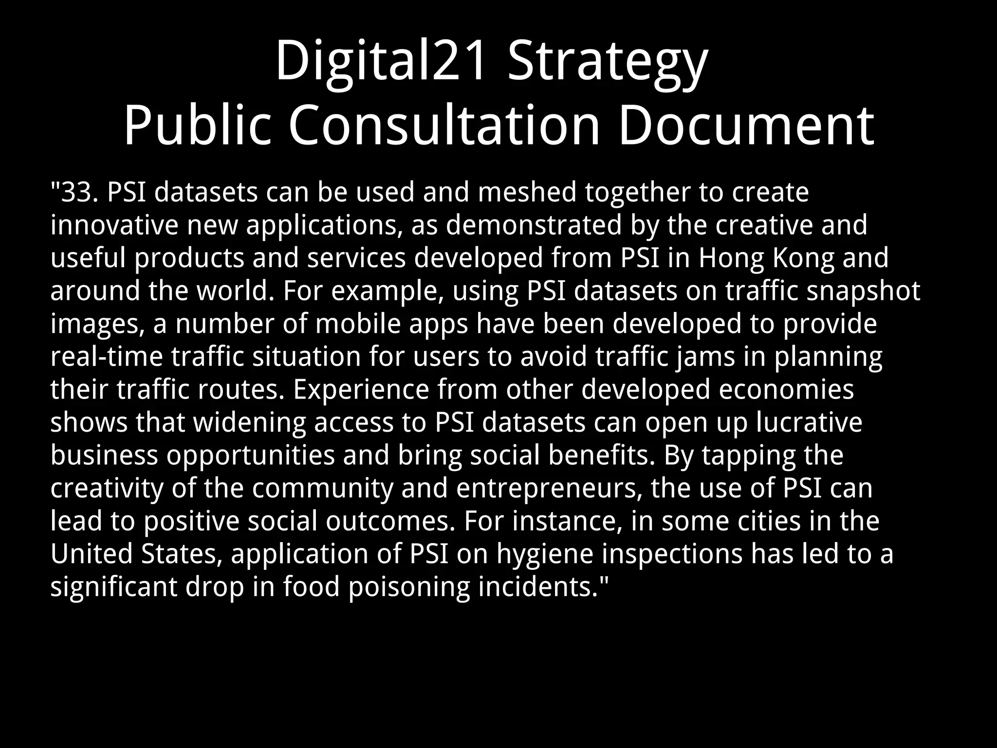 Digital21 Strategy
Public Consultation Document
"33. PSI datasets can be used and meshed together to create
innovative new applications, as demonstrated by the creative and
useful products and services developed from PSI in Hong Kong and
around the world. For example, using PSI datasets on traffic snapshot
images, a number of mobile apps have been developed to provide
real-time traffic situation for users to avoid traffic jams in planning
their traffic routes. Experience from other developed economies
shows that widening access to PSI datasets can open up lucrative
business opportunities and bring social benefits. By tapping the
creativity of the community and entrepreneurs, the use of PSI can
lead to positive social outcomes. For instance, in some cities in the
United States, application of PSI on hygiene inspections has led to a
significant drop in food poisoning incidents."
 