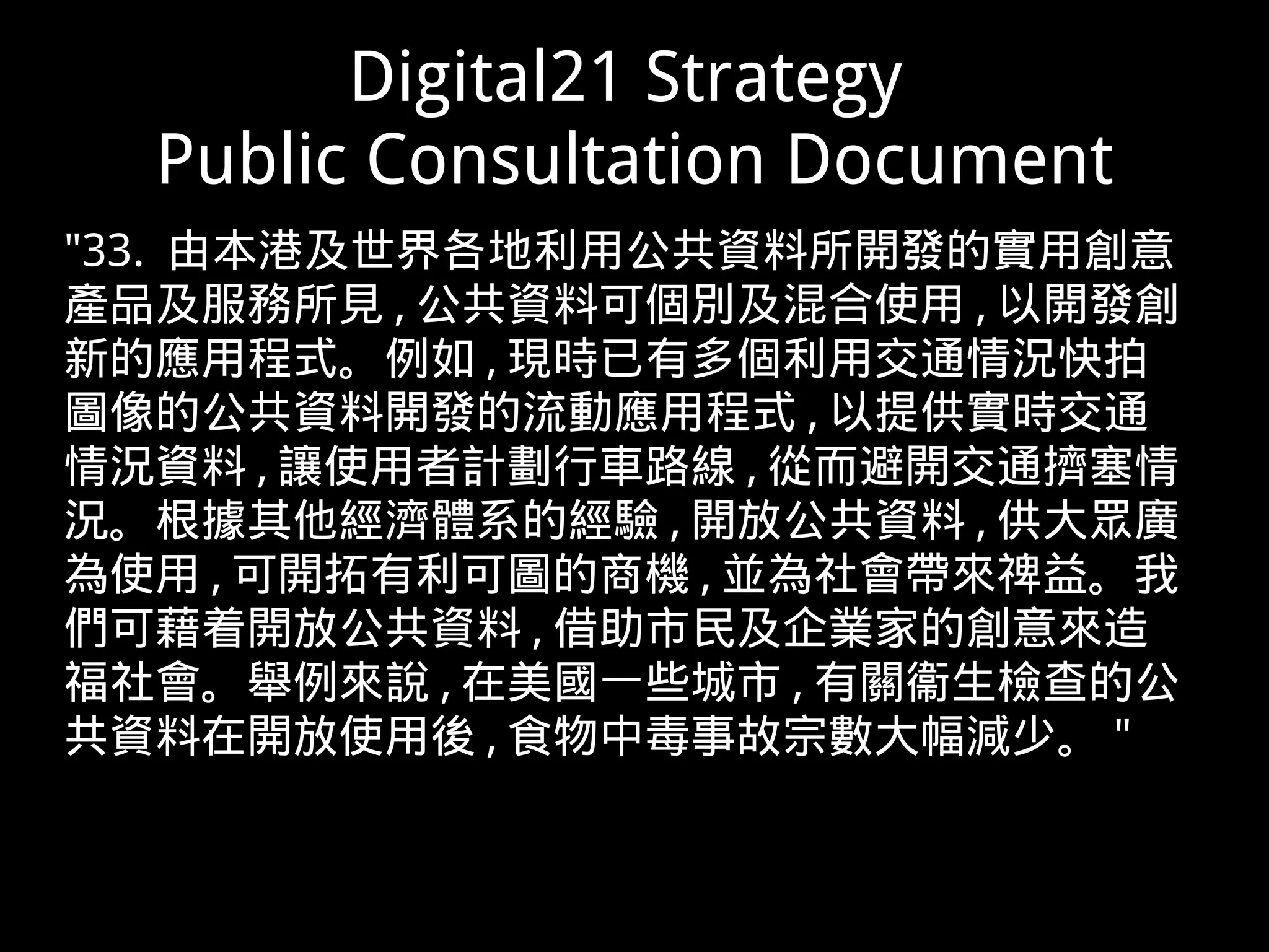 Digital21 Strategy
Public Consultation Document
"33. 由本港及世界各地利用公共資料所開發的實用創意
產品及服務所見 , 公共資料可個別及混合使用 , 以開發創
新的應用程式。例如 , 現時已有多個利用交通情況快拍
圖像的公共資料開發的流動應用程式 , 以提供實時交通
情況資料 , 讓使用者計劃行車路線 , 從而避開交通擠塞情
況。根據其他經濟體系的經驗 , 開放公共資料 , 供大眾廣
為使用 , 可開拓有利可圖的商機 , 並為社會帶來禆益。我
們可藉着開放公共資料 , 借助市民及企業家的創意來造
福社會。舉例來說 , 在美國一些城市 , 有關衞生檢查的公
共資料在開放使用後 , 食物中毒事故宗數大幅減少。 "
 
