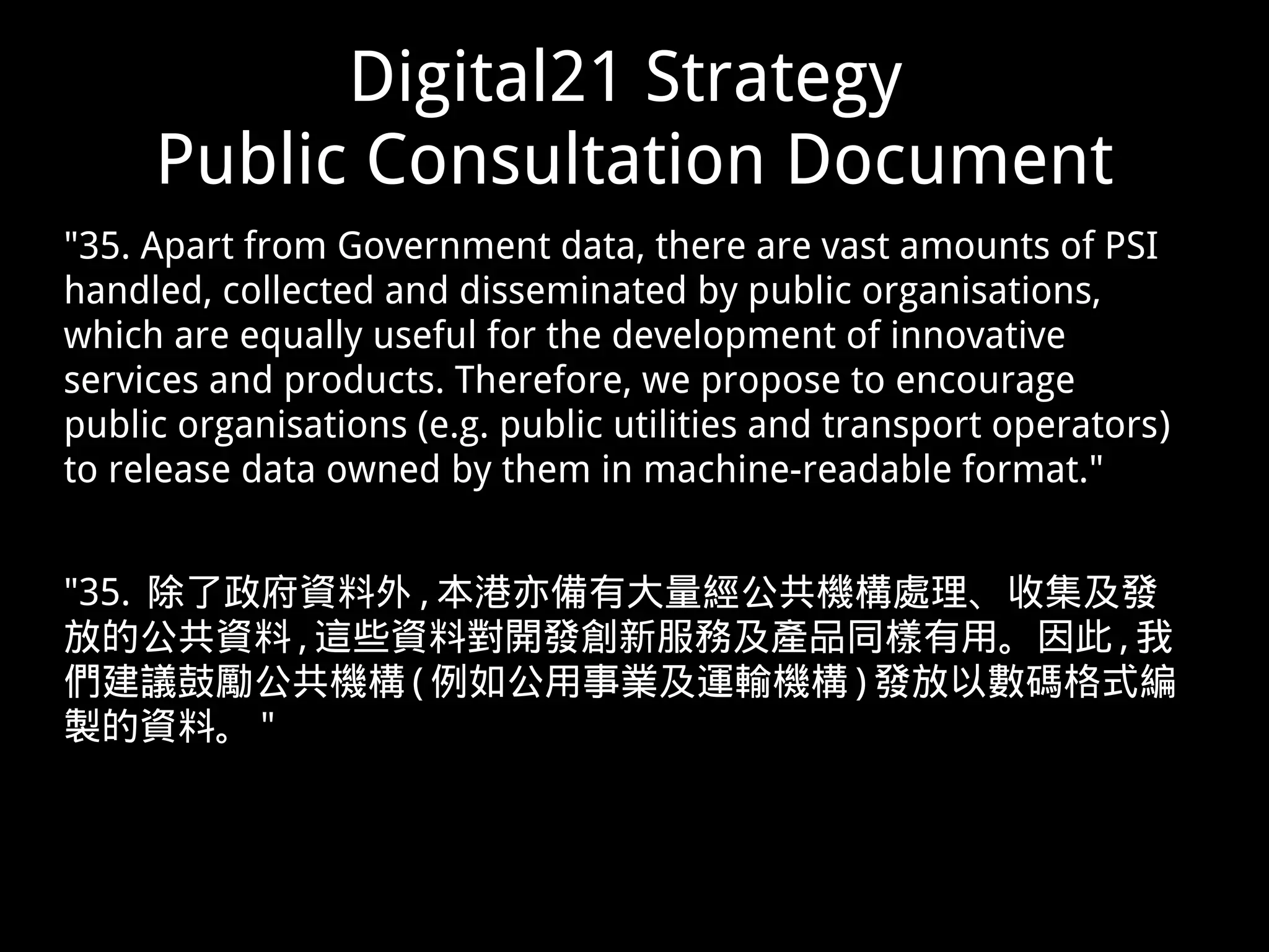 Digital21 Strategy
Public Consultation Document
"35. Apart from Government data, there are vast amounts of PSI
handled, collected and disseminated by public organisations,
which are equally useful for the development of innovative
services and products. Therefore, we propose to encourage
public organisations (e.g. public utilities and transport operators)
to release data owned by them in machine-readable format."
"35. 除了政府資料外 , 本港亦備有大量經公共機構處理、收集及發
放的公共資料 , 這些資料對開發創新服務及產品同樣有用。因此 , 我
們建議鼓勵公共機構 ( 例如公用事業及運輸機構 ) 發放以數碼格式編
製的資料。 "
 