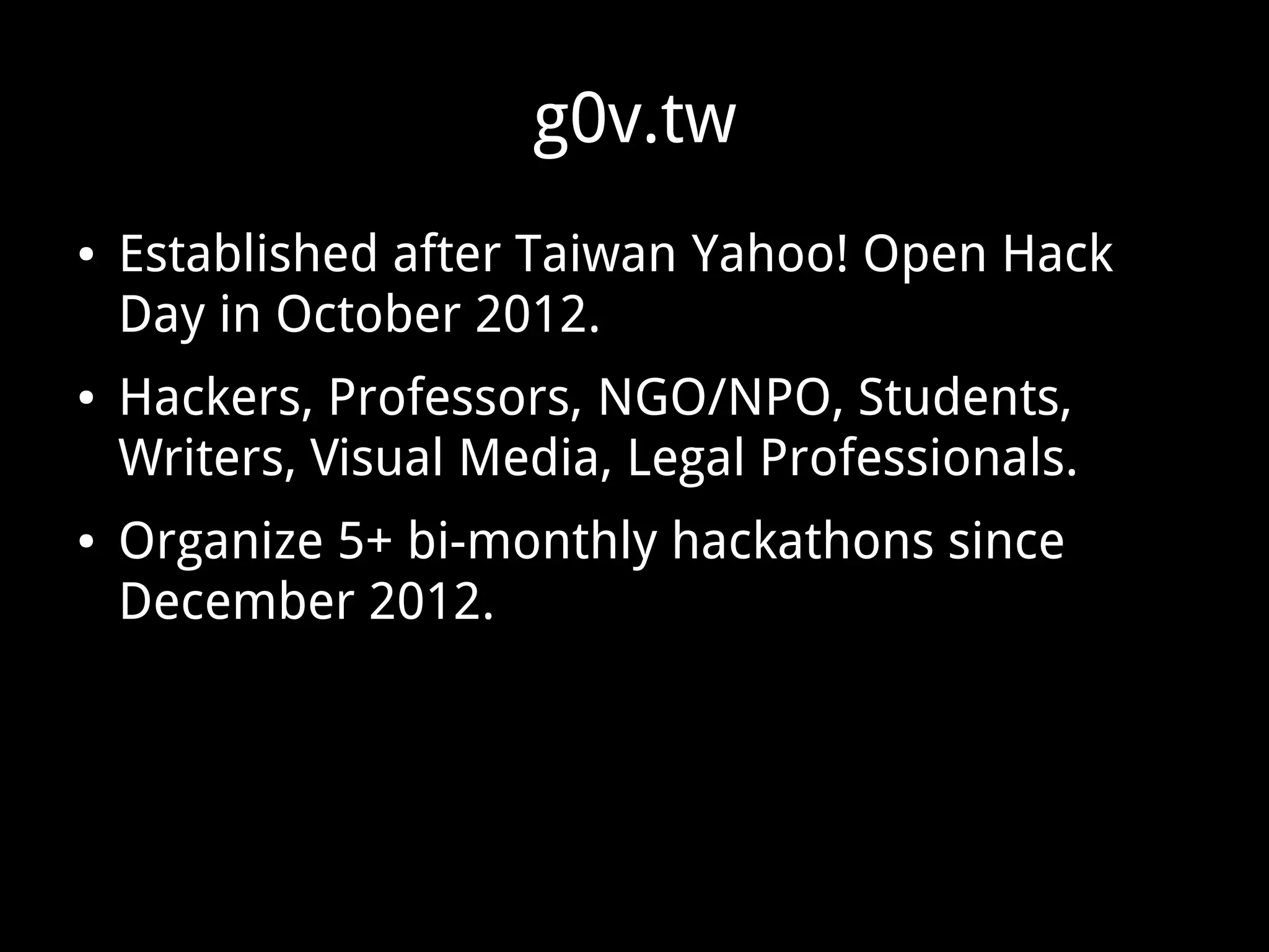 g0v.tw
● Established after Taiwan Yahoo! Open Hack
Day in October 2012.
● Hackers, Professors, NGO/NPO, Students,
Writers, Visual Media, Legal Professionals.
● Organize 5+ bi-monthly hackathons since
December 2012.
 