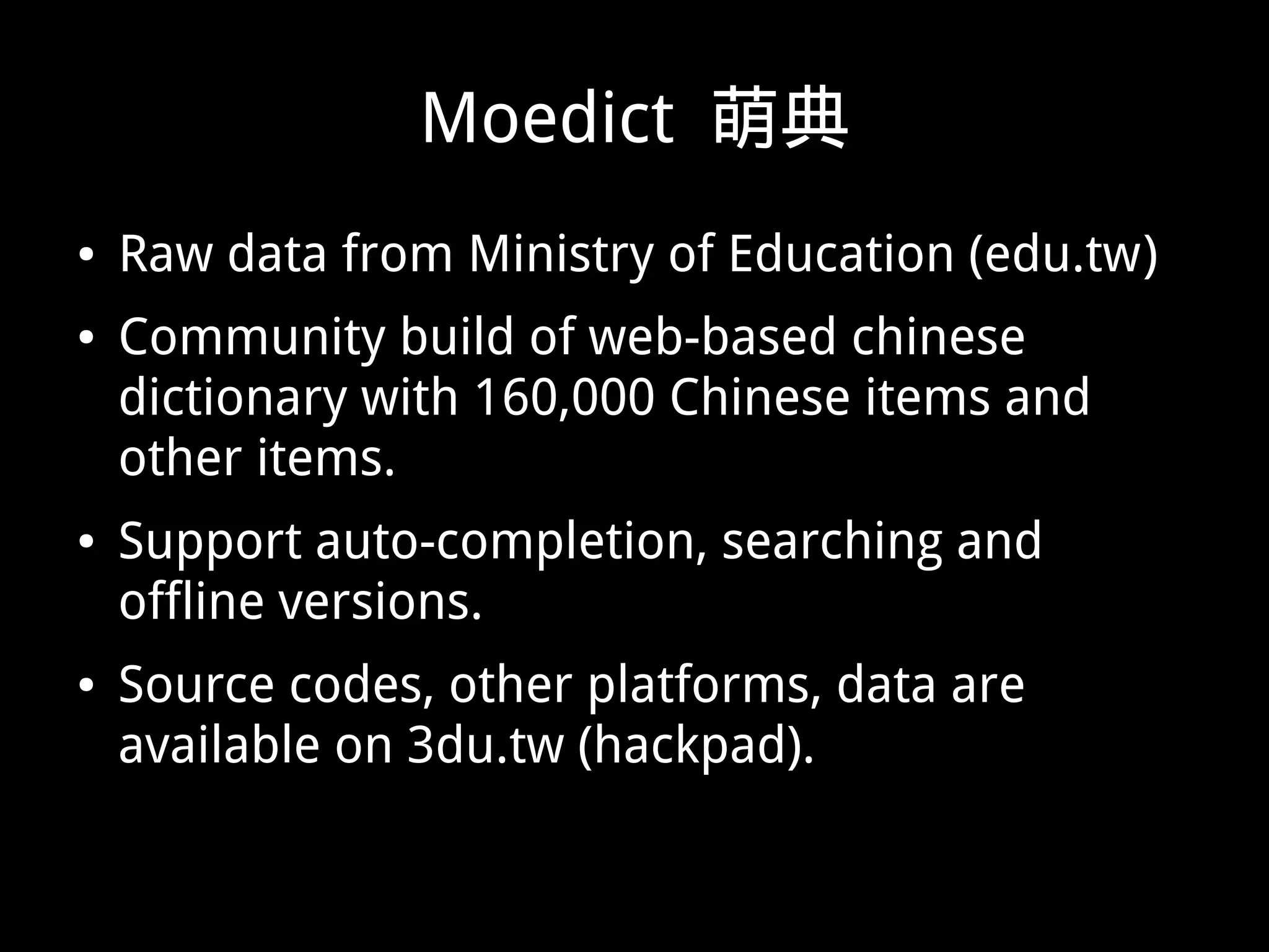 Moedict 萌典
● Raw data from Ministry of Education (edu.tw)
● Community build of web-based chinese
dictionary with 160,000 Chinese items and
other items.
● Support auto-completion, searching and
offline versions.
● Source codes, other platforms, data are
available on 3du.tw (hackpad).
 