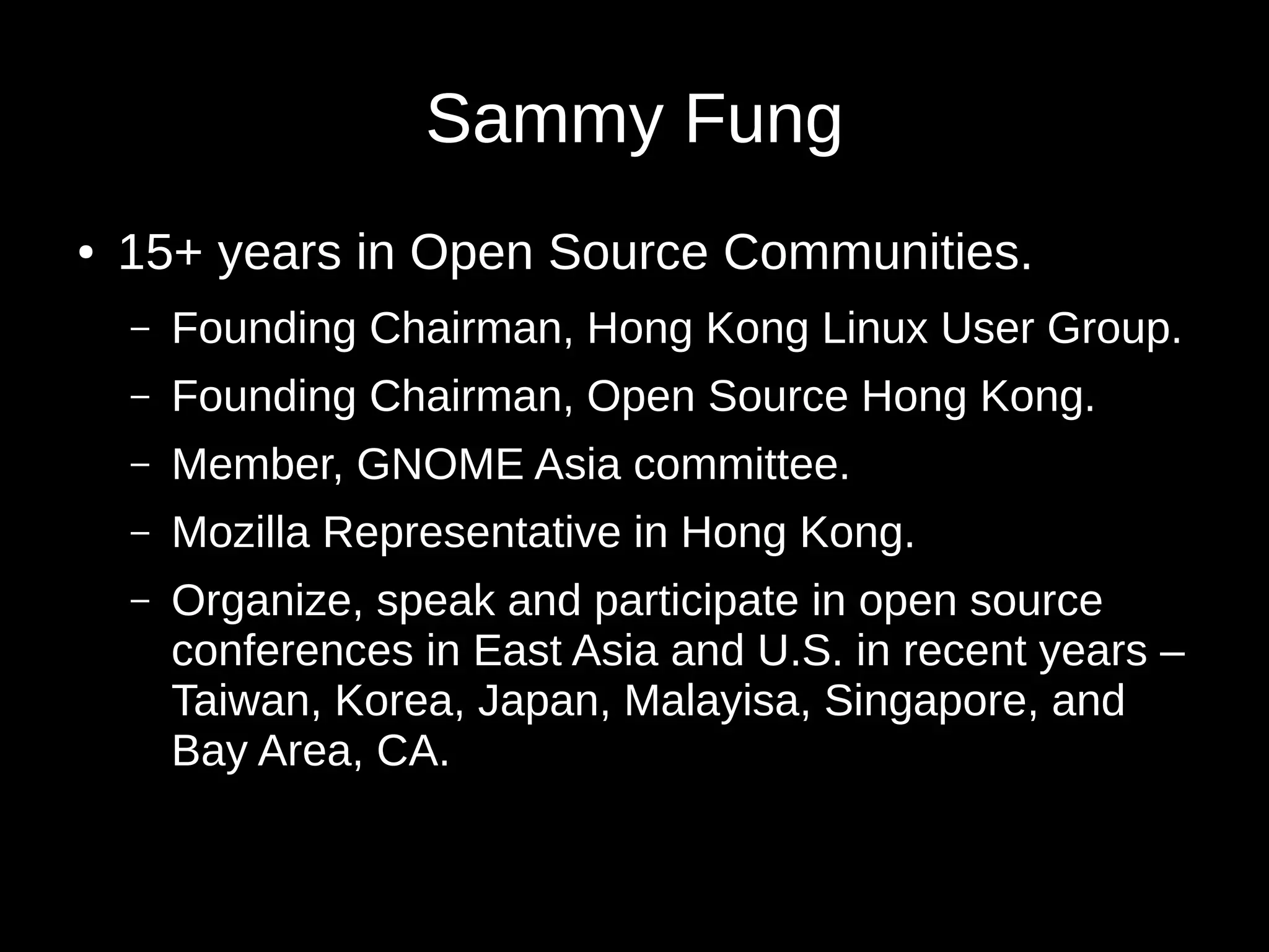 Sammy Fung
● 15+ years in Open Source Communities.
– Founding Chairman, Hong Kong Linux User Group.
– Founding Chairman, Open Source Hong Kong.
– Member, GNOME Asia committee.
– Mozilla Representative in Hong Kong.
– Organize, speak and participate in open source
conferences in East Asia and U.S. in recent years –
Taiwan, Korea, Japan, Malayisa, Singapore, and
Bay Area, CA.
 