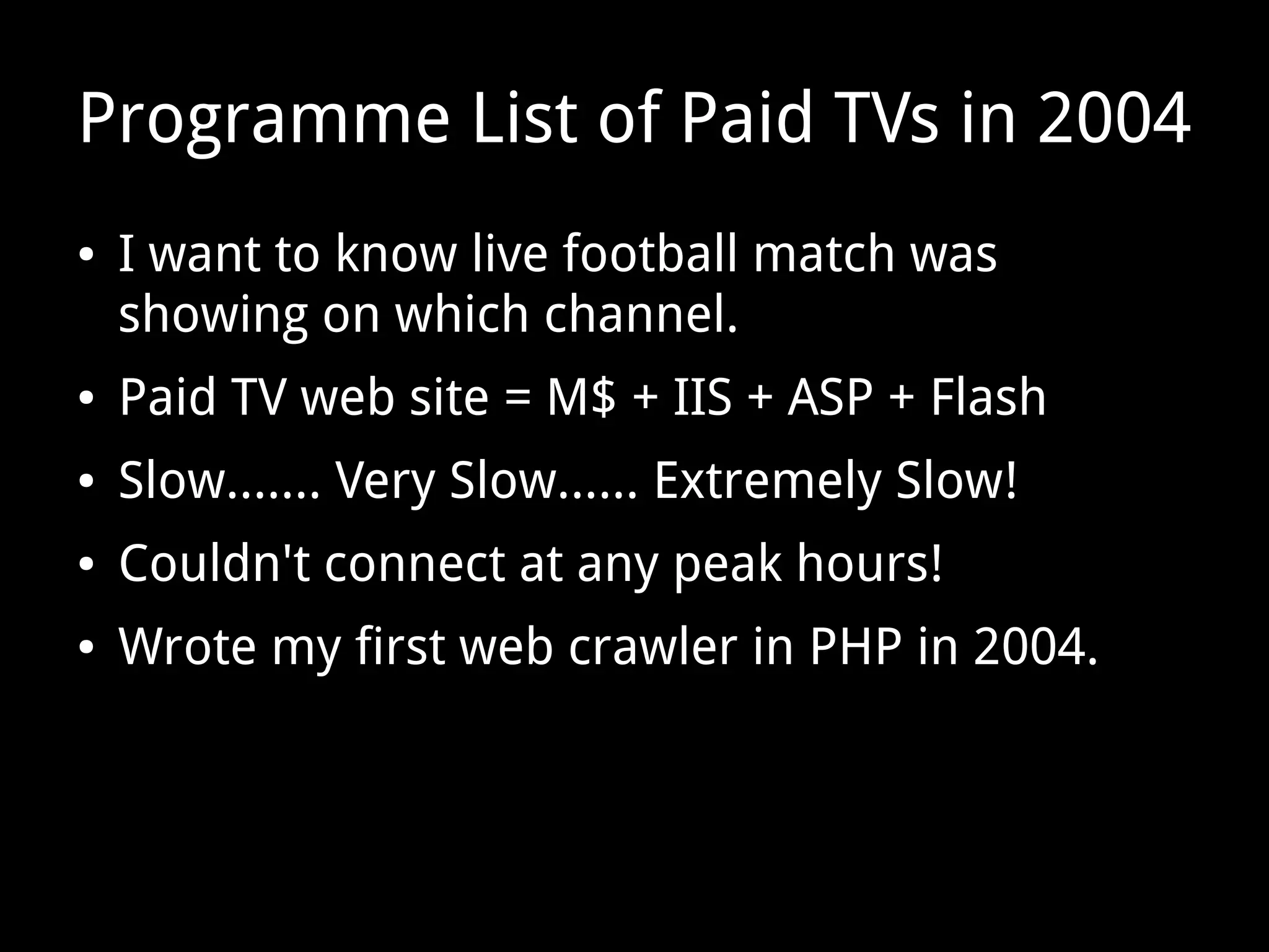 Programme List of Paid TVs in 2004
● I want to know live football match was
showing on which channel.
● Paid TV web site = M$ + IIS + ASP + Flash
● Slow....... Very Slow...... Extremely Slow!
● Couldn't connect at any peak hours!
● Wrote my first web crawler in PHP in 2004.
 