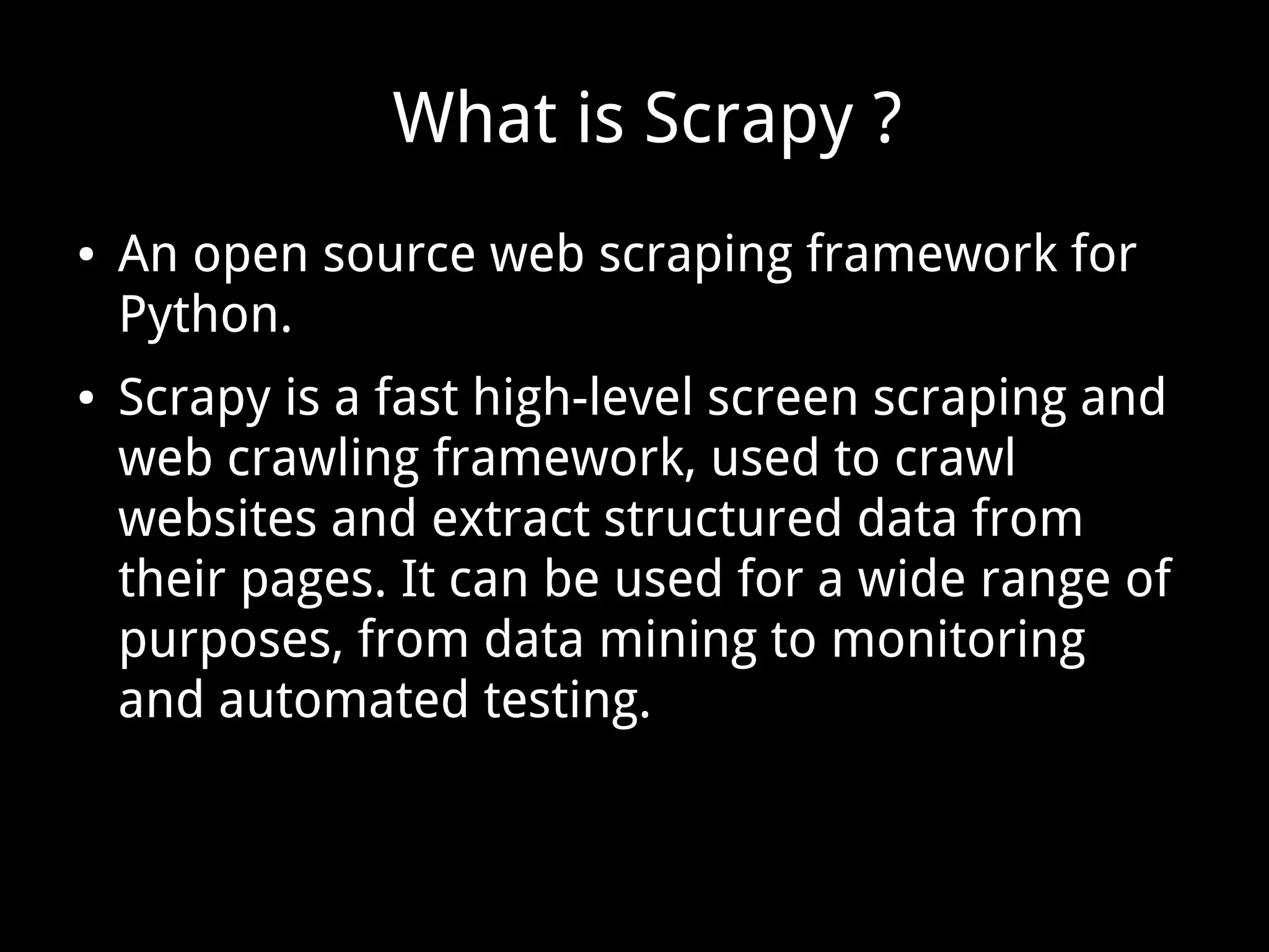 What is Scrapy ?
● An open source web scraping framework for
Python.
● Scrapy is a fast high-level screen scraping and
web crawling framework, used to crawl
websites and extract structured data from
their pages. It can be used for a wide range of
purposes, from data mining to monitoring
and automated testing.
 