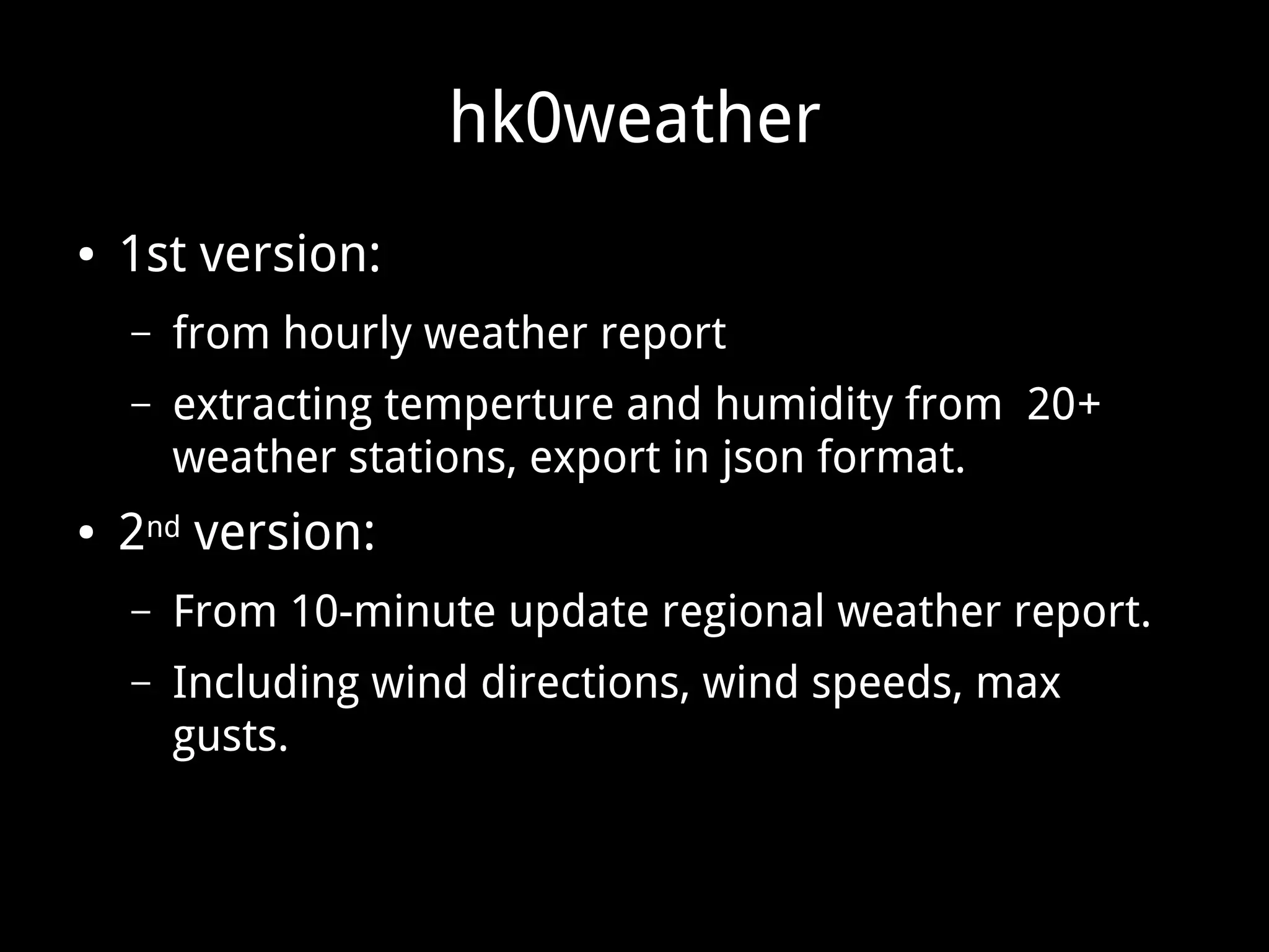 hk0weather
● 1st version:
– from hourly weather report
– extracting temperture and humidity from 20+
weather stations, export in json format.
● 2nd version:
– From 10-minute update regional weather report.
– Including wind directions, wind speeds, max
gusts.
 
