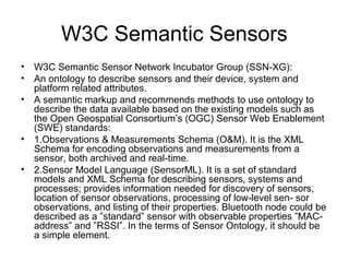 W3C Semantic Sensors
• W3C Semantic Sensor Network Incubator Group (SSN-XG):
• An ontology to describe sensors and their device, system and
platform related attributes.
• A semantic markup and recommends methods to use ontology to
describe the data available based on the existing models such as
the Open Geospatial Consortium’s (OGC) Sensor Web Enablement
(SWE) standards:
• 1.Observations & Measurements Schema (O&M). It is the XML
Schema for encoding observations and measurements from a
sensor, both archived and real-time.
• 2.Sensor Model Language (SensorML). It is a set of standard
models and XML Schema for describing sensors, systems and
processes; provides information needed for discovery of sensors,
location of sensor observations, processing of low-level sen- sor
observations, and listing of their properties. Bluetooth node could be
described as a ”standard” sensor with observable properties ”MAC-
address” and ”RSSI”. In the terms of Sensor Ontology, it should be
a simple element.
 