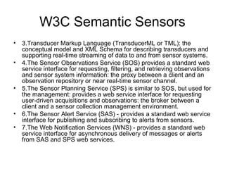 W3C Semantic Sensors
• 3.Transducer Markup Language (TransducerML or TML): the
conceptual model and XML Schema for describing transducers and
supporting real-time streaming of data to and from sensor systems.
• 4.The Sensor Observations Service (SOS) provides a standard web
service interface for requesting, ﬁltering, and retrieving observations
and sensor system information: the proxy between a client and an
observation repository or near real-time sensor channel.
• 5.The Sensor Planning Service (SPS) is similar to SOS, but used for
the management: provides a web service interface for requesting
user-driven acquisitions and observations: the broker between a
client and a sensor collection management environment.
• 6.The Sensor Alert Service (SAS) - provides a standard web service
interface for publishing and subscribing to alerts from sensors.
• 7.The Web Notiﬁcation Services (WNS) - provides a standard web
service interface for asynchronous delivery of messages or alerts
from SAS and SPS web services.
 