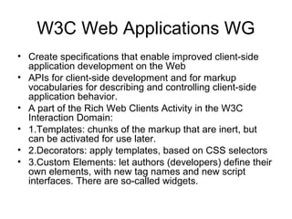 W3C Web Applications WG
• Create speciﬁcations that enable improved client-side
application development on the Web
• APIs for client-side development and for markup
vocabularies for describing and controlling client-side
application behavior.
• A part of the Rich Web Clients Activity in the W3C
Interaction Domain:
• 1.Templates: chunks of the markup that are inert, but
can be activated for use later.
• 2.Decorators: apply templates, based on CSS selectors
• 3.Custom Elements: let authors (developers) deﬁne their
own elements, with new tag names and new script
interfaces. There are so-called widgets.
 