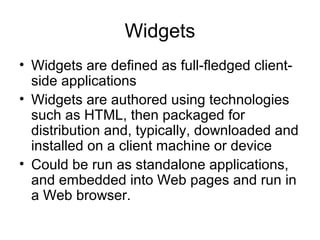 Widgets
• Widgets are deﬁned as full-ﬂedged client-
side applications
• Widgets are authored using technologies
such as HTML, then packaged for
distribution and, typically, downloaded and
installed on a client machine or device
• Could be run as standalone applications,
and embedded into Web pages and run in
a Web browser.
 