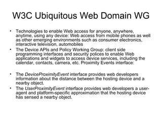 W3C Ubiquitous Web Domain WG
• Technologies to enable Web access for anyone, anywhere,
anytime, using any device: Web access from mobile phones as well
as other emerging environments such as consumer electronics,
interactive television, automobiles
• The Device APIs and Policy Working Group: client side
programming interfaces and security polices to enable Web
applications and widgets to access device services, including the
calendar, contacts, camera, etc. Proximity Events interface:
• The DeviceProximityEvent interface provides web developers
information about the distance between the hosting device and a
nearby object.
• The UserProximityEvent interface provides web developers a user-
agent and platform-speciﬁc approximation that the hosting device
has sensed a nearby object.
 