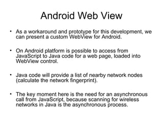 Android Web View
• As a workaround and prototype for this development, we
can present a custom WebView for Android.
• On Android platform is possible to access from
JavaScript to Java code for a web page, loaded into
WebView control.
• Java code will provide a list of nearby network nodes
(calculate the network ﬁngerprint).
• The key moment here is the need for an asynchronous
call from JavaScript, because scanning for wireless
networks in Java is the asynchronous process.
 
