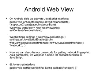 Android Web View
• On Android side we activate JavaScript interface:
public void onCreate(Bundle savedInstanceState)
{ super.onCreate(savedInstanceState);
WebView webView = new WebView(this);
setContentView(webView);
WebSettings settings = webView.getSettings();
settings.setJavaScriptEnabled(true);
webView.addJavascriptInterface(new MyJavascriptInterface(),
”Network”); }
• Now we can describe our Java code for getting network ﬁngerprint.
As a parameter, we will pass a name for callback function in
JavaScript.
• @JavascriptInterface
public void getNetworks(ﬁnal String callbackFunction) { }
 