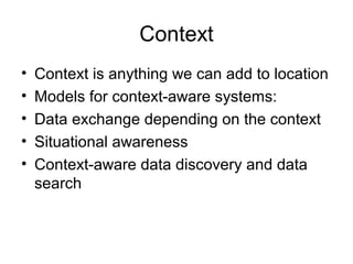 Context
• Context is anything we can add to location
• Models for context-aware systems:
• Data exchange depending on the context
• Situational awareness
• Context-aware data discovery and data
search
 