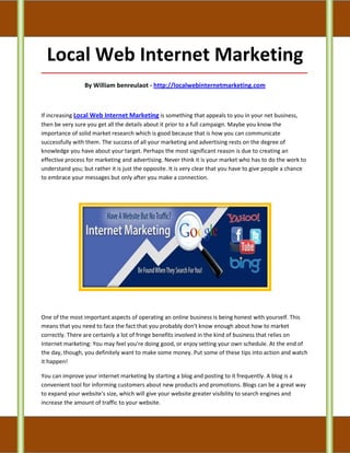 Local Web Internet Marketing
_____________________________________________________________________________________

                 By William benreulaot - http://localwebinternetmarketing.com



If increasing Local Web Internet Marketing is something that appeals to you in your net business,
then be very sure you get all the details about it prior to a full campaign. Maybe you know the
importance of solid market research which is good because that is how you can communicate
successfully with them. The success of all your marketing and advertising rests on the degree of
knowledge you have about your target. Perhaps the most significant reason is due to creating an
effective process for marketing and advertising. Never think it is your market who has to do the work to
understand you; but rather it is just the opposite. It is very clear that you have to give people a chance
to embrace your messages but only after you make a connection.




One of the most important aspects of operating an online business is being honest with yourself. This
means that you need to face the fact that you probably don't know enough about how to market
correctly. There are certainly a lot of fringe benefits involved in the kind of business that relies on
Internet marketing: You may feel you're doing good, or enjoy setting your own schedule. At the end of
the day, though, you definitely want to make some money. Put some of these tips into action and watch
it happen!

You can improve your internet marketing by starting a blog and posting to it frequently. A blog is a
convenient tool for informing customers about new products and promotions. Blogs can be a great way
to expand your website's size, which will give your website greater visibility to search engines and
increase the amount of traffic to your website.
 