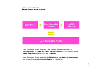 Inhalte im Local Web
User Generated Action




   Bedürfnisse             User Generated                  Lokale
                              Content                     Relevanz




                       User Generated Action



User Generated Action bedeutet, User bringen andere User dazu, zu
kommentieren, zu bewerten, Deals freizuschalten - und schließlich in das
lokale Geschäft zu gehen und dort zu kaufen.

User Generated Action bedeutet die Aktivierung von Usern untereinander
und ist damit der entscheidende Faktor im Local Web.

                                                                           12
 