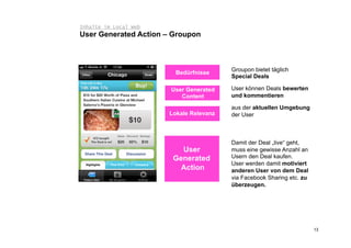 Inhalte im Local Web
User Generated Action – Groupon



                                         Groupon bietet täglich
                         Bedürfnisse
                                         Special Deals

                       User Generated    User können Deals bewerten
                          Content        und kommentieren

                                         aus der aktuellen Umgebung
                       Lokale Relevanz   der User



                                         Damit der Deal „live“ geht,
                          User           muss eine gewisse Anzahl an
                        Generated        Usern den Deal kaufen.
                                         User werden damit motiviert
                          Action         anderen User von dem Deal
                                         via Facebook Sharing etc. zu
                                         überzeugen.




                                                                        13
 