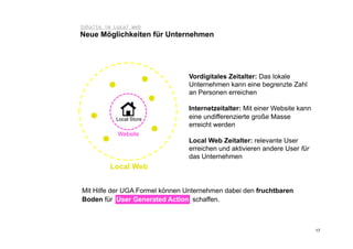 Inhalte im Local Web
Neue Möglichkeiten für Unternehmen




                                Vordigitales Zeitalter: Das lokale
                                Unternehmen kann eine begrenzte Zahl
                                an Personen erreichen

                                Internetzeitalter: Mit einer Website kann
           Local Store          eine undifferenzierte große Masse
                                erreicht werden
            Website
                                Local Web Zeitalter: relevante User
                                erreichen und aktivieren andere User für
                                das Unternehmen
         Local Web


Mit Hilfe der UGA Formel können Unternehmen dabei den fruchtbaren
Boden für User Generated Action schaffen.



                                                                            17
 