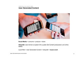Inhalte im Local Web
                        User Generated Content




                       Social Media = consume + produce + share

                       Ubiquität: User können an jedem Ort zu jeder Zeit Content produzieren und online
                       stellen.

                       Local Web + User Generated Content + Ubiquität = neues Level.

Quelle: http://aboutfoursquare.com/pr-education                                                           9
 