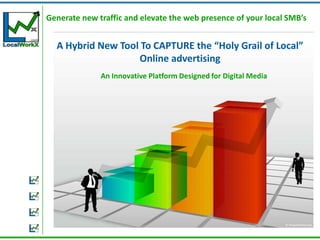 Generate new traffic and elevate the web presence of your local SMB’s


  A Hybrid New Tool To CAPTURE the “Holy Grail of Local”
                   Online advertising
              An Innovative Platform Designed for Digital Media
 