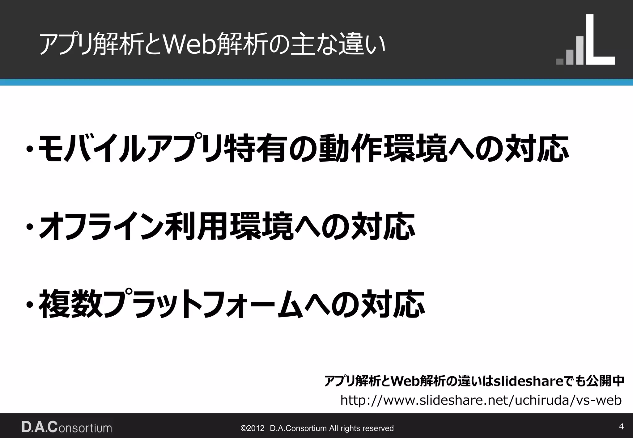 アプリ解析とWeb解析の主な違い



・モバイルアプリ特有の動作環境への対応

・オフライン利用環境への対応

・複数プラットフォームへの対応

                              アプリ解析とWeb解析の違いはslideshareでも公開中
                               http://www.slideshare.net/uchiruda/vs-web

         ©2012 D.A.Consortium All rights reserved                      4
 