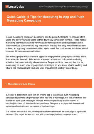 Quick	
  Guide:	
  5	
  Tips	
  For	
  Measuring	
  In-­‐App	
  and	
  Push	
  Messaging	
  Campaigns	
  
In-app messaging and push messaging can be powerful tools to re-engage latent
users and drive your app users further down key conversion funnels. These mobile
marketing techniques can be very valuable for customers and businesses alike.
They introduce consumers to key features in the app that they would find valuable,
or keep an app they have downloaded top of mind. For businesses, this is beneficial
because it increases user retention.
But without proper measurement, app user engagement campaigns are little more
than a shot in the dark. This results in wasted efforts and unfocused marketing
activities that could actually alienate users. To prevent this, here are five tips for
measuring your app user engagement campaigns so you know what’s working and
what’s not, and can build your app user engagement strategy accordingly.
Let’s say a department store with an iPhone app is launching a push messaging
campaign to promote a highly sought-after new line of handbags. For this promotion, the
retailer will send push messages to those who have previously shown interest in
handbags for 20% off their first in-app purchase. The goal is to pique their interest and
subsequently drive in-app purchases of the handbags.
The retailer runs an A/B test, sending at least two versions of the campaign to significant
samples of its target audience to see which message yields more conversions:
Quick Guide: 5 Tips for Measuring In-App and Push
Messaging Campaigns
1. Think Beyond App Opens
 